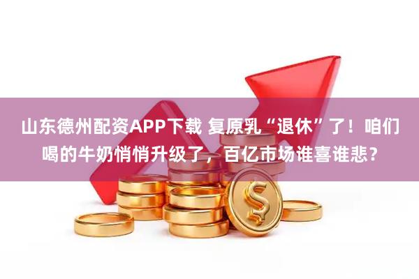 山东德州配资APP下载 复原乳“退休”了！咱们喝的牛奶悄悄升级了，百亿市场谁喜谁悲？