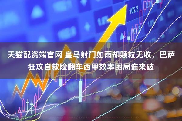 天猫配资端官网 皇马射门如雨却颗粒无收，巴萨狂攻自救险翻车西甲效率困局谁来破