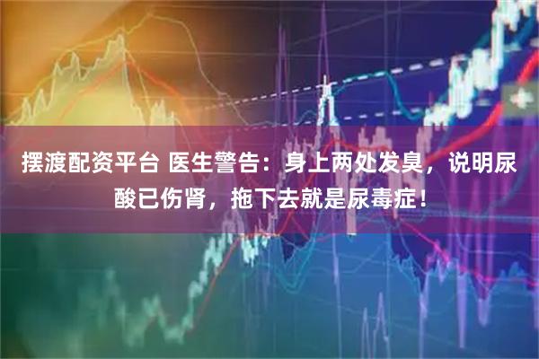 摆渡配资平台 医生警告：身上两处发臭，说明尿酸已伤肾，拖下去就是尿毒症！