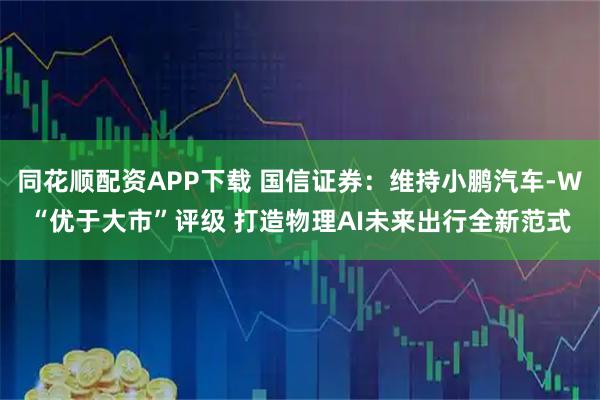 同花顺配资APP下载 国信证券：维持小鹏汽车-W“优于大市”评级 打造物理AI未来出行全新范式