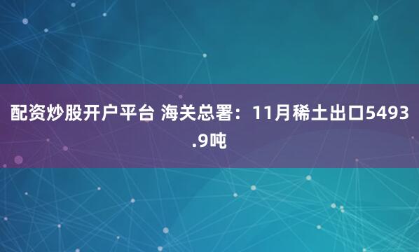 配资炒股开户平台 海关总署：11月稀土出口5493.9吨