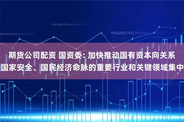 期货公司配资 国资委: 加快推动国有资本向关系国家安全、国民经济命脉的重要行业和关键领域集中