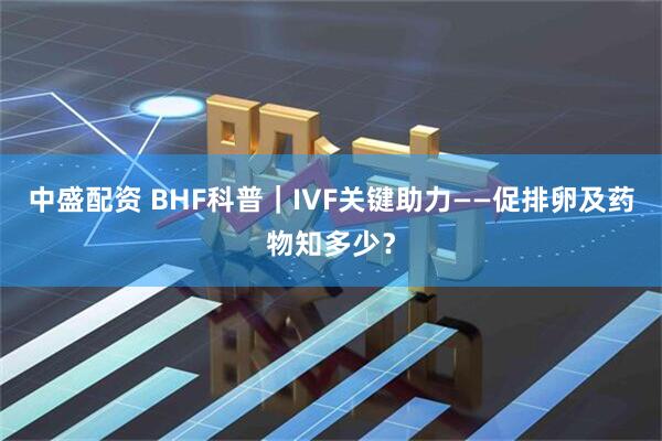 中盛配资 BHF科普｜IVF关键助力——促排卵及药物知多少？
