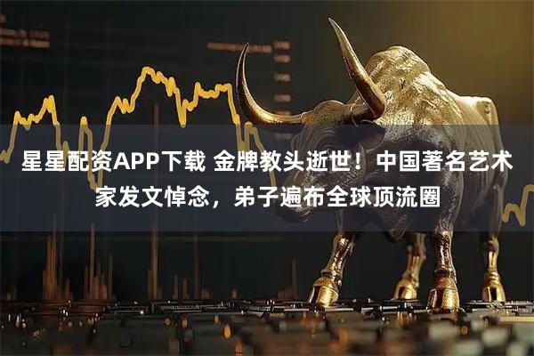 星星配资APP下载 金牌教头逝世!中国著名艺术家发文悼念,弟子遍布全球顶流圈