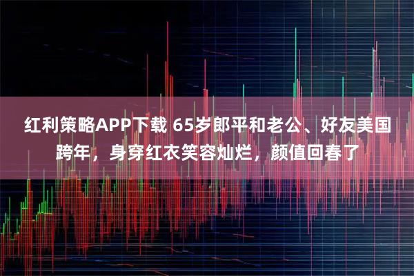 红利策略APP下载 65岁郎平和老公、好友美国跨年，身穿红衣笑容灿烂，颜值回春了