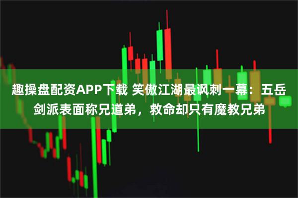 趣操盘配资APP下载 笑傲江湖最讽刺一幕：五岳剑派表面称兄道弟，救命却只有魔教兄弟