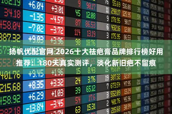 扬帆优配官网 2026十大祛疤膏品牌排行榜好用推荐：180天真实测评，淡化新旧疤不留痕