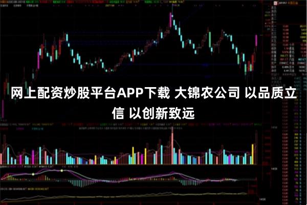 网上配资炒股平台APP下载 大锦农公司 以品质立信 以创新致远