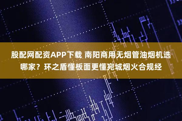 股配网配资APP下载 南阳商用无烟管油烟机选哪家？环之盾懂板面更懂宛城烟火合规经