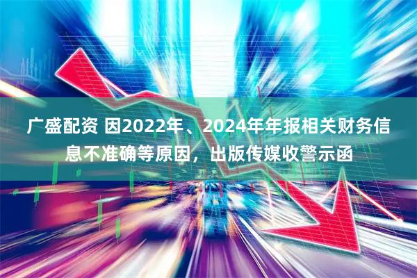广盛配资 因2022年、2024年年报相关财务信息不准确等原因，出版传媒收警示函