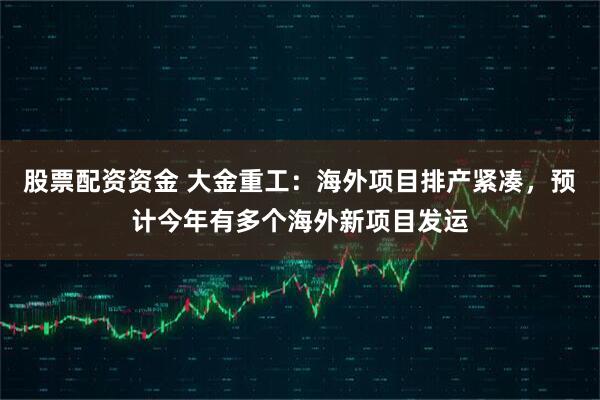 股票配资资金 大金重工：海外项目排产紧凑，预计今年有多个海外新项目发运