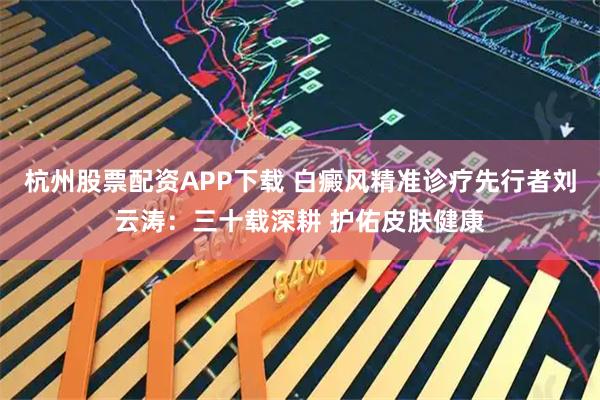 杭州股票配资APP下载 白癜风精准诊疗先行者刘云涛：三十载深耕 护佑皮肤健康