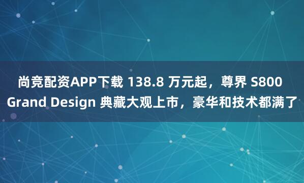 尚竞配资APP下载 138.8 万元起，尊界 S800 Grand Design 典藏大观上市，豪华和技术都满了