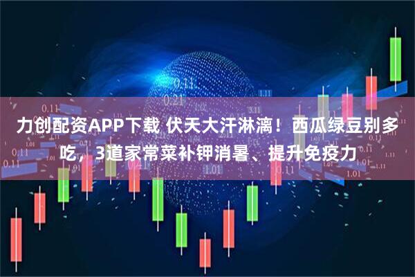力创配资APP下载 伏天大汗淋漓！西瓜绿豆别多吃，3道家常菜补钾消暑、提升免疫力